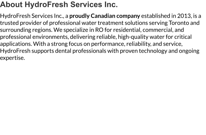 About HydroFresh Services Inc. HydroFresh Services Inc., a proudly Canadian company established in 2013, is a trusted provider of professional water treatment solutions serving Toronto and surrounding regions. We specialize in RO for residential, commercial, and professional environments, delivering reliable, high-quality water for critical applications. With a strong focus on performance, reliability, and service, HydroFresh supports dental professionals with proven technology and ongoing expertise.